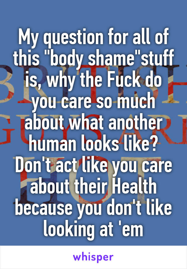 My question for all of this "body shame"stuff is, why the Fuck do you care so much about what another human looks like? Don't act like you care about their Health because you don't like looking at 'em