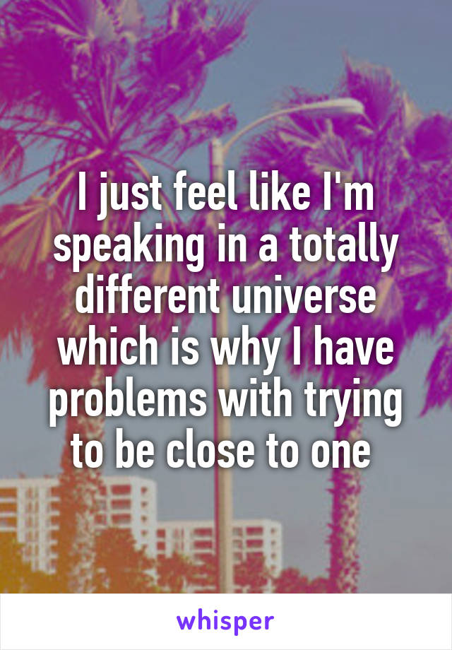 I just feel like I'm speaking in a totally different universe which is why I have problems with trying to be close to one 
