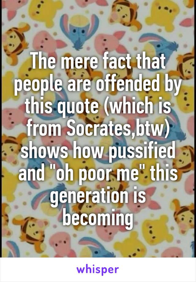 The mere fact that people are offended by this quote (which is from Socrates,btw) shows how pussified and "oh poor me" this generation is becoming