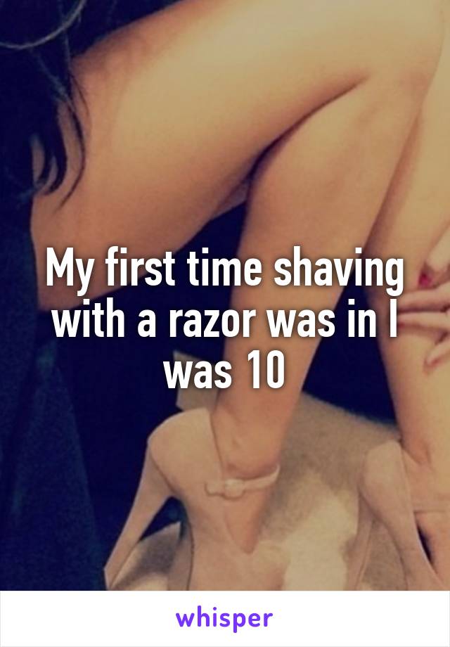 My first time shaving with a razor was in I was 10