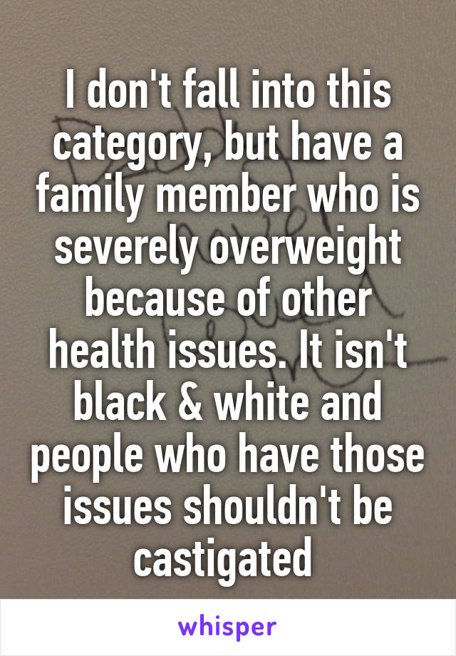 I don't fall into this category, but have a family member who is severely overweight because of other health issues. It isn't black & white and people who have those issues shouldn't be castigated 
