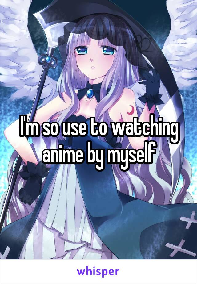 I'm so use to watching anime by myself