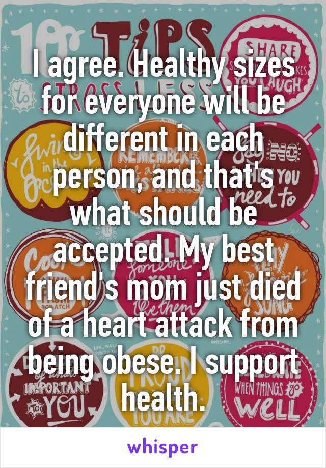 I agree. Healthy sizes for everyone will be different in each person, and that's what should be accepted. My best friend's mom just died of a heart attack from being obese. I support health.