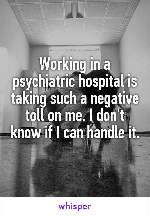 Working in a psychiatric hospital is taking such a negative toll on me. I don't know if I can handle it. 