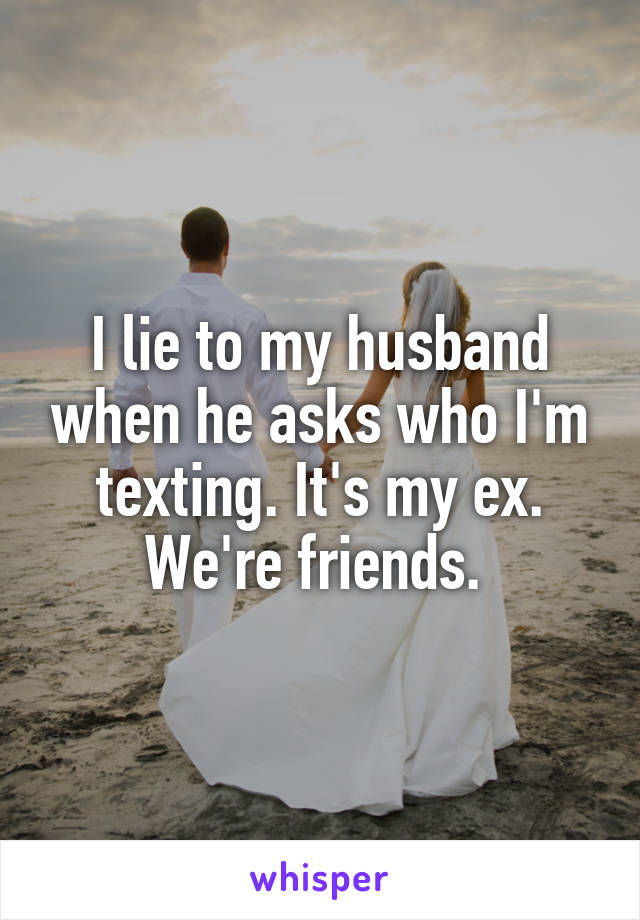 I lie to my husband when he asks who I'm texting. It's my ex. We're friends. 