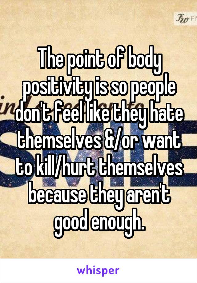 The point of body positivity is so people don't feel like they hate themselves &/or want to kill/hurt themselves because they aren't good enough.