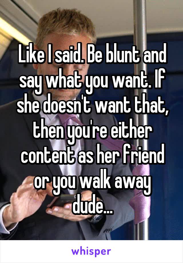 Like I said. Be blunt and say what you want. If she doesn't want that, then you're either content as her friend or you walk away dude...