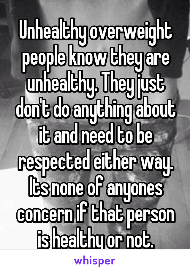 Unhealthy overweight people know they are unhealthy. They just don't do anything about it and need to be respected either way. Its none of anyones concern if that person is healthy or not.