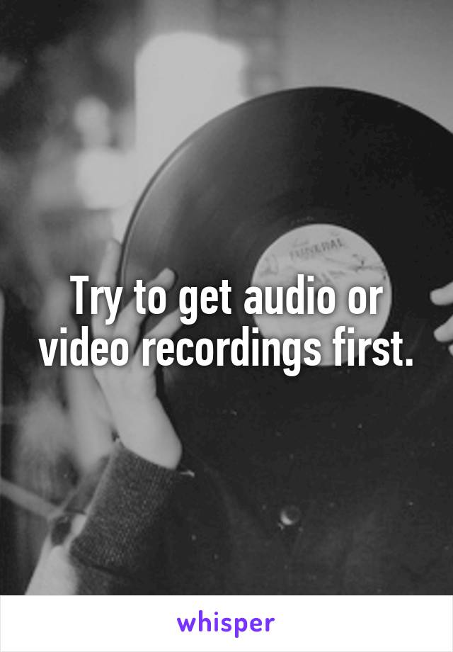 Try to get audio or video recordings first.