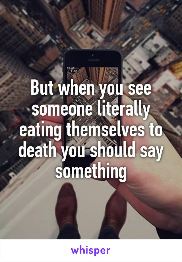 But when you see someone literally eating themselves to death you should say something