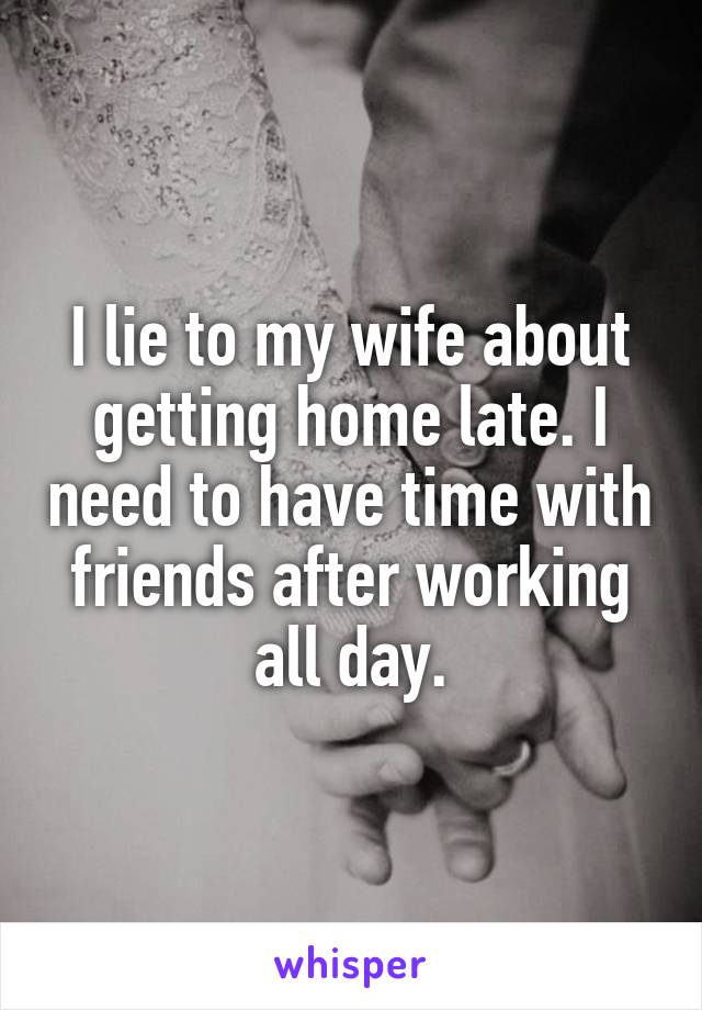 I lie to my wife about getting home late. I need to have time with friends after working all day.