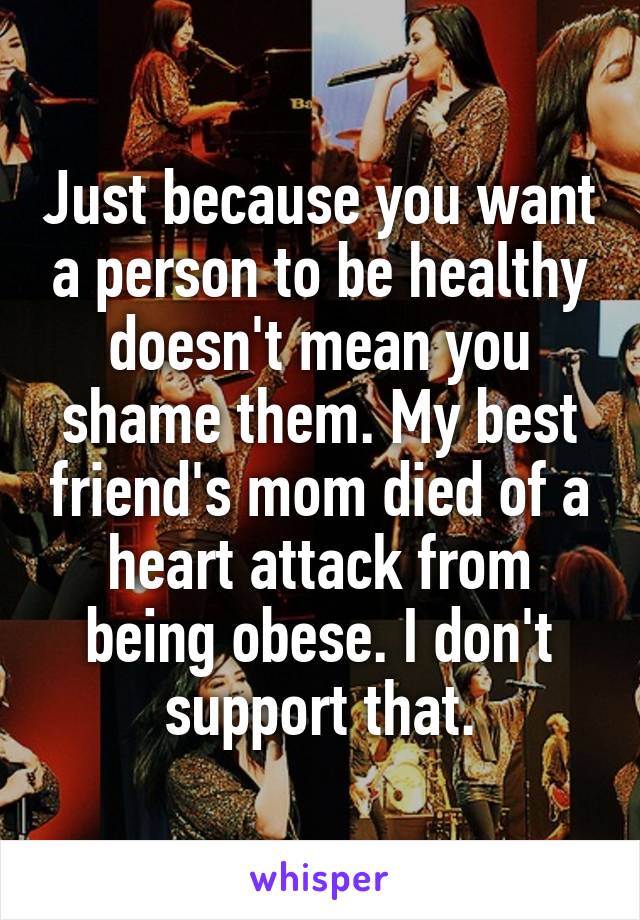 Just because you want a person to be healthy doesn't mean you shame them. My best friend's mom died of a heart attack from being obese. I don't support that.