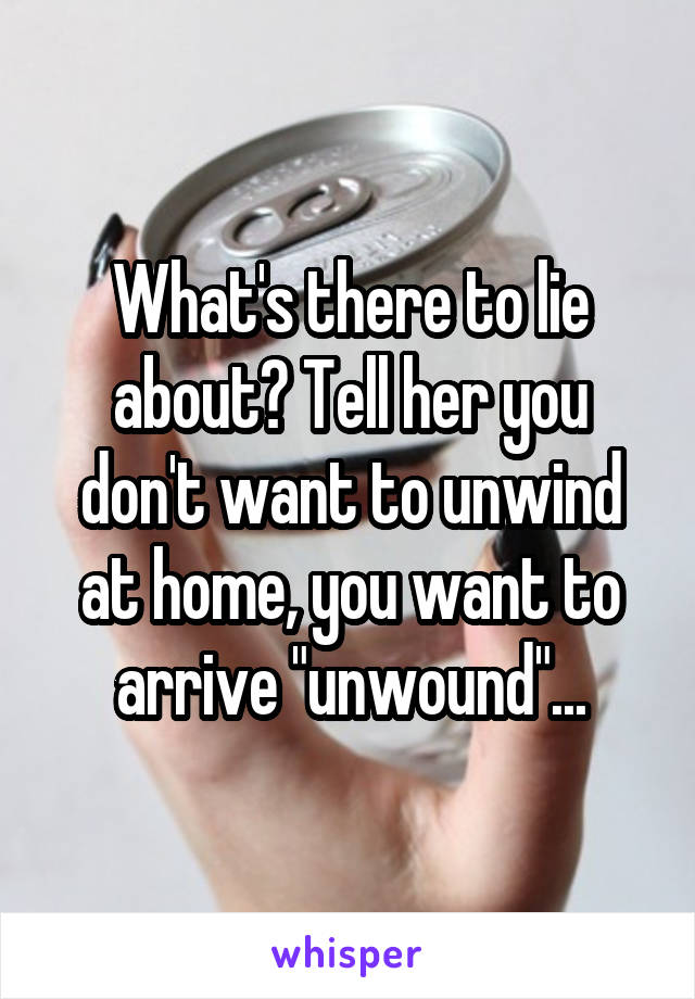 What's there to lie about? Tell her you don't want to unwind at home, you want to arrive "unwound"...