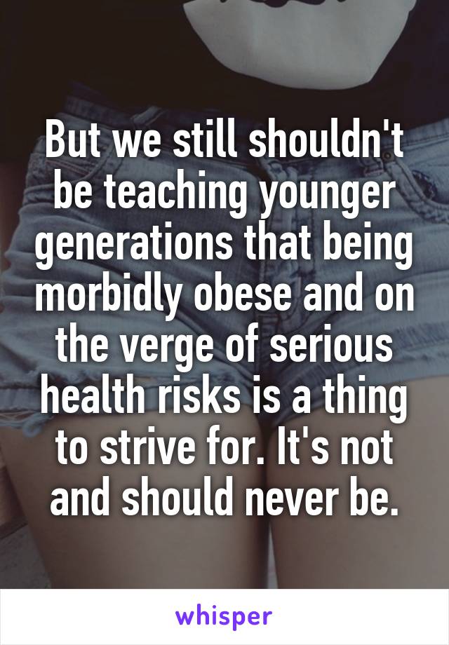 But we still shouldn't be teaching younger generations that being morbidly obese and on the verge of serious health risks is a thing to strive for. It's not and should never be.