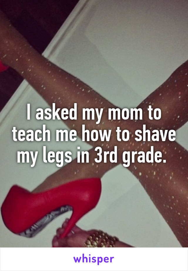 I asked my mom to teach me how to shave my legs in 3rd grade. 