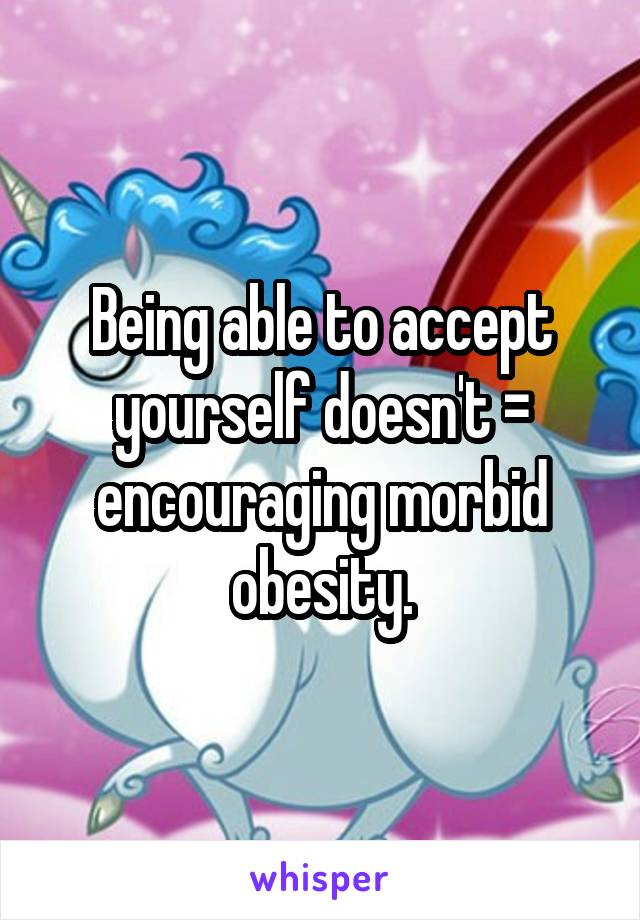 Being able to accept yourself doesn't = encouraging morbid obesity.