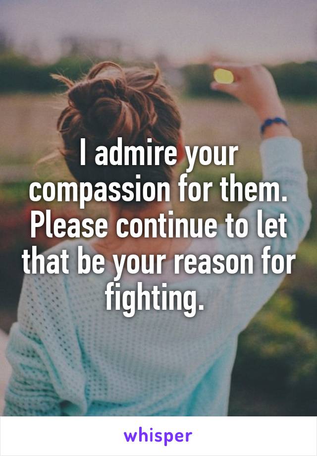 I admire your compassion for them. Please continue to let that be your reason for fighting. 