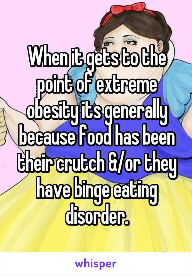 When it gets to the point of extreme obesity its generally because food has been their crutch &/or they have binge eating disorder.