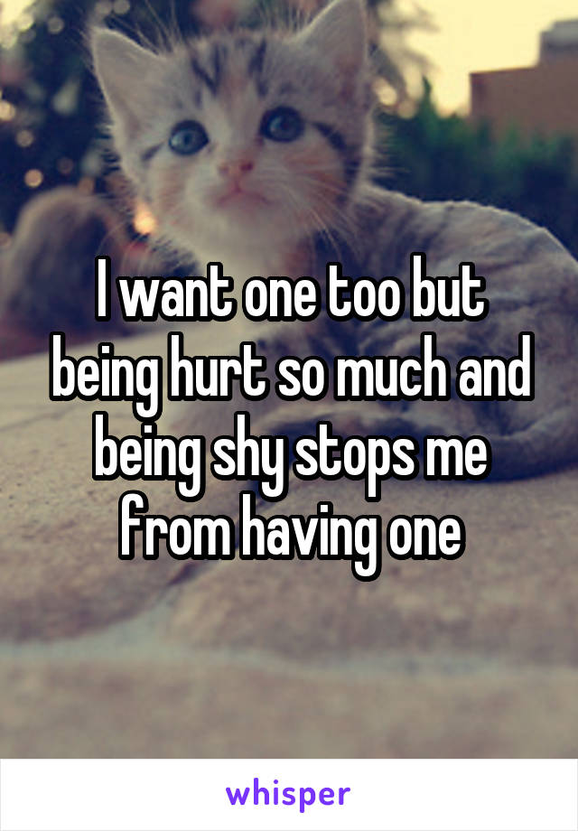 I want one too but being hurt so much and being shy stops me from having one