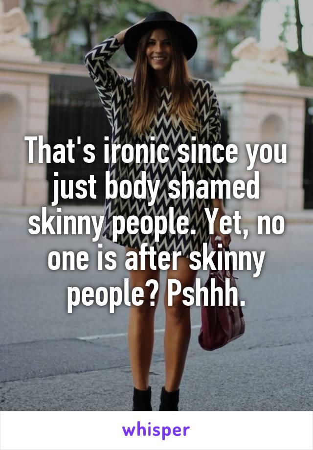 That's ironic since you just body shamed skinny people. Yet, no one is after skinny people? Pshhh.