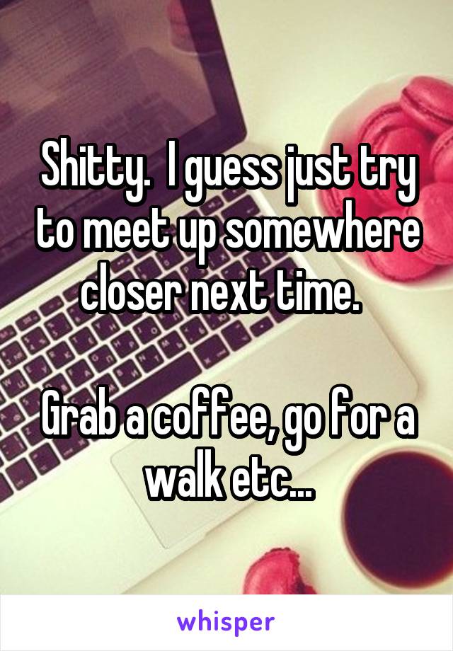 Shitty.  I guess just try to meet up somewhere closer next time.  

Grab a coffee, go for a walk etc...
