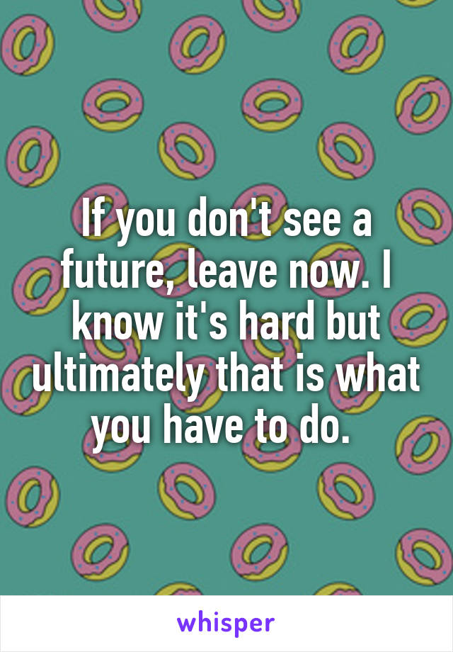 If you don't see a future, leave now. I know it's hard but ultimately that is what you have to do. 