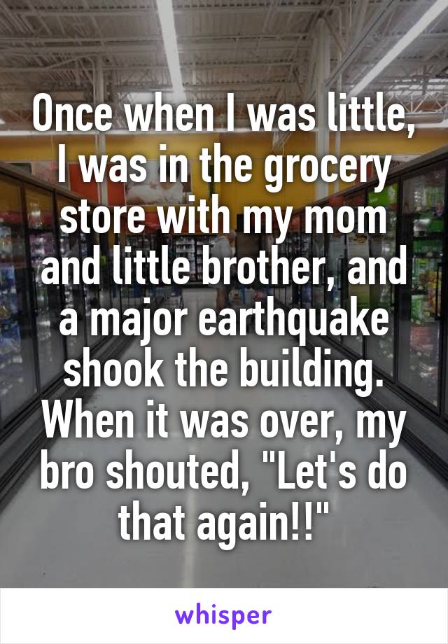 Once when I was little, I was in the grocery store with my mom and little brother, and a major earthquake shook the building. When it was over, my bro shouted, "Let's do that again!!"