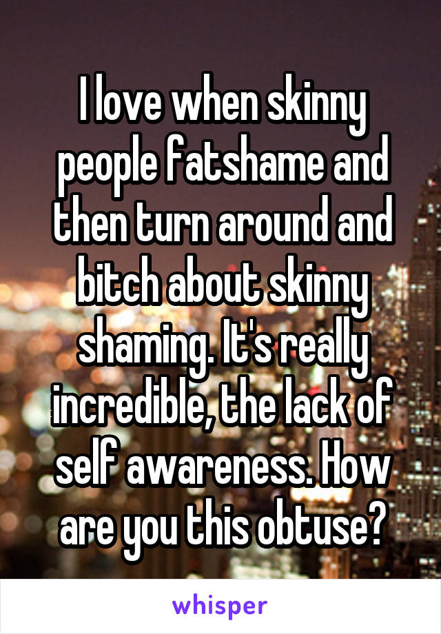 I love when skinny people fatshame and then turn around and bitch about skinny shaming. It's really incredible, the lack of self awareness. How are you this obtuse?