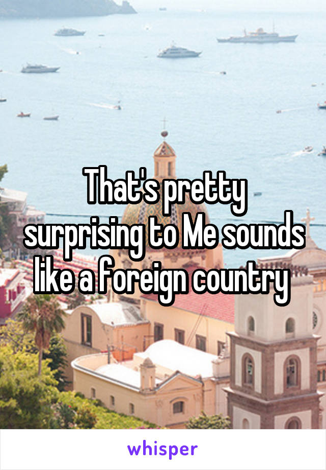 That's pretty surprising to Me sounds like a foreign country 