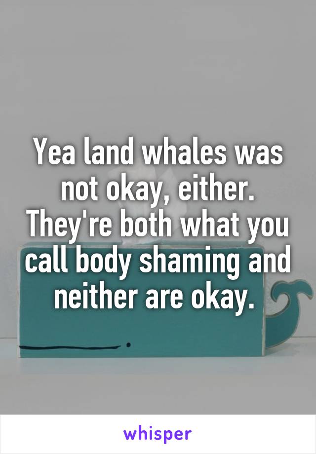 Yea land whales was not okay, either. They're both what you call body shaming and neither are okay. 