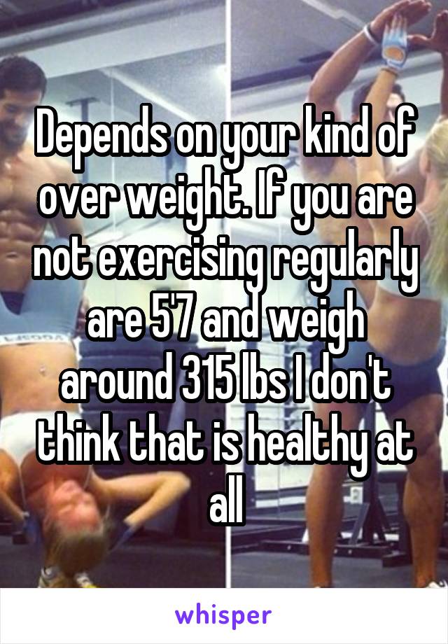 Depends on your kind of over weight. If you are not exercising regularly are 5'7 and weigh around 315 lbs I don't think that is healthy at all