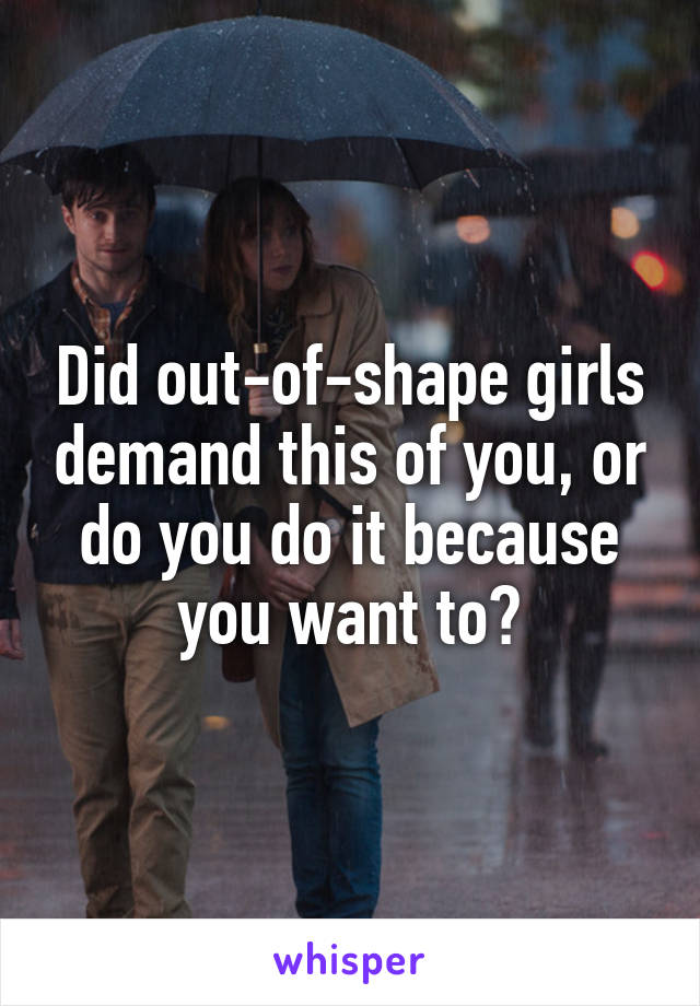 Did out-of-shape girls demand this of you, or do you do it because you want to?