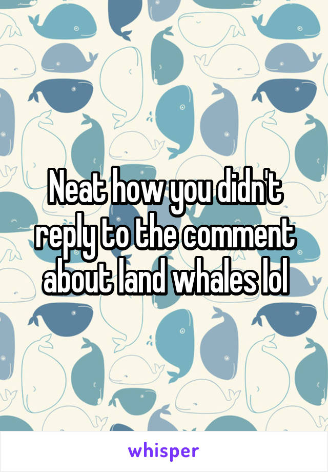 Neat how you didn't reply to the comment about land whales lol