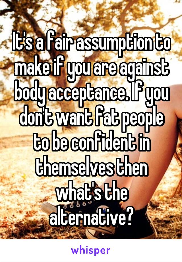 It's a fair assumption to make if you are against body acceptance. If you don't want fat people to be confident in themselves then what's the alternative?