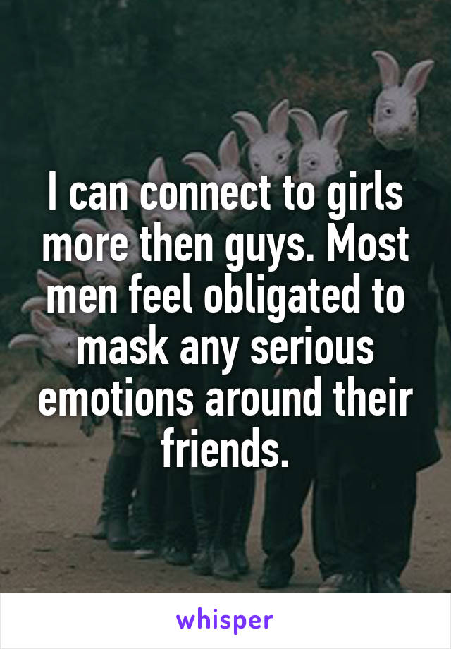 I can connect to girls more then guys. Most men feel obligated to mask any serious emotions around their friends.