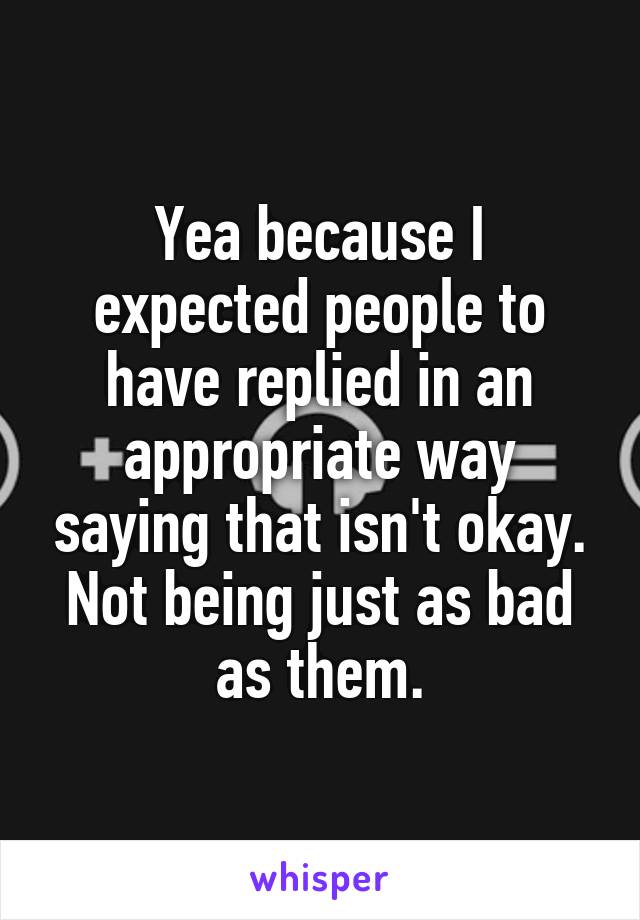 Yea because I expected people to have replied in an appropriate way saying that isn't okay. Not being just as bad as them.