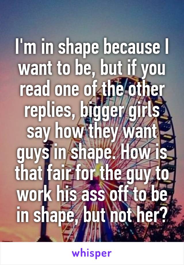 I'm in shape because I want to be, but if you read one of the other replies, bigger girls say how they want guys in shape. How is that fair for the guy to work his ass off to be in shape, but not her?