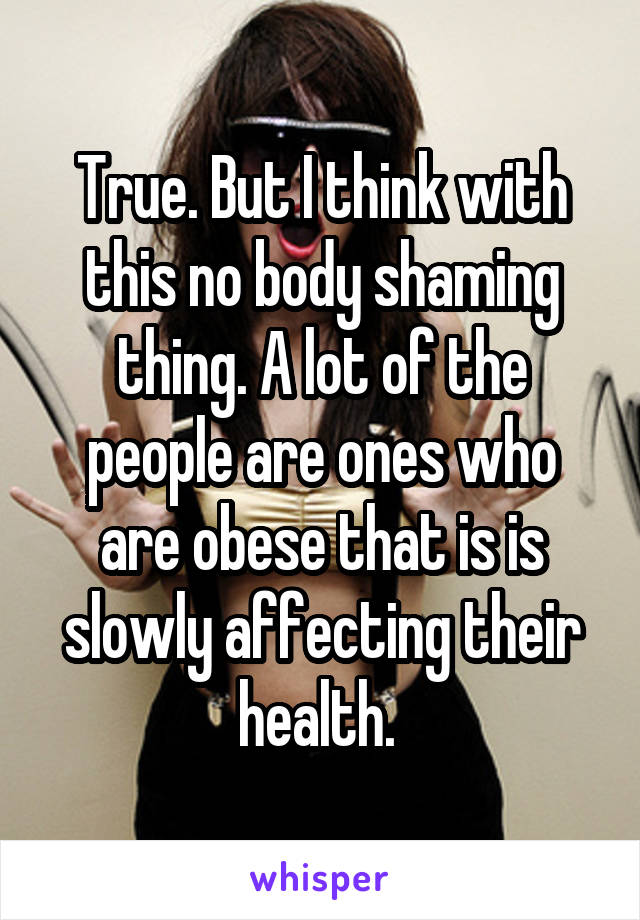 True. But I think with this no body shaming thing. A lot of the people are ones who are obese that is is slowly affecting their health. 