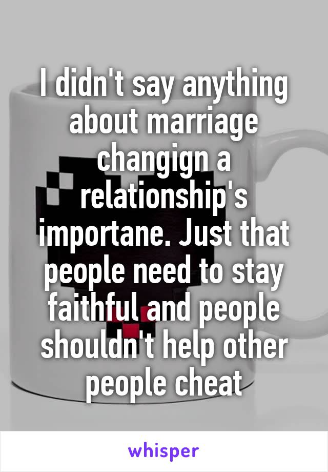 I didn't say anything about marriage changign a relationship's importane. Just that people need to stay faithful and people shouldn't help other people cheat