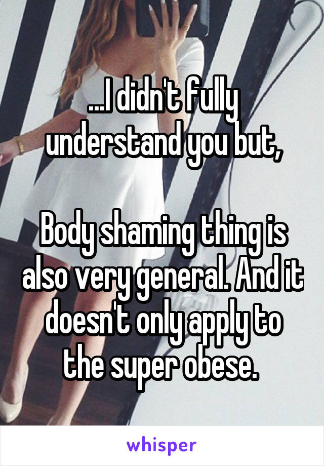 ...I didn't fully understand you but,

Body shaming thing is also very general. And it doesn't only apply to the super obese. 