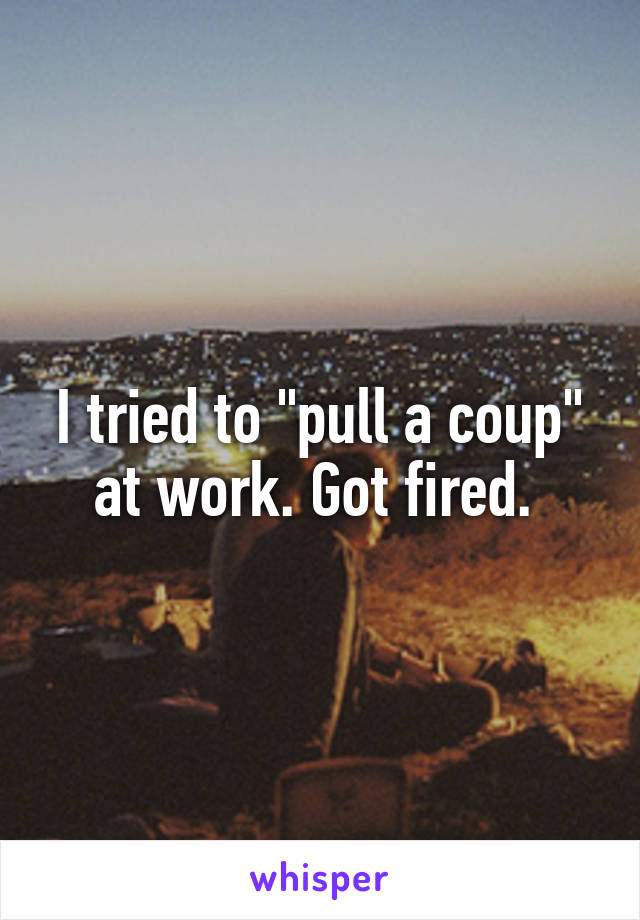 I tried to "pull a coup" at work. Got fired. 