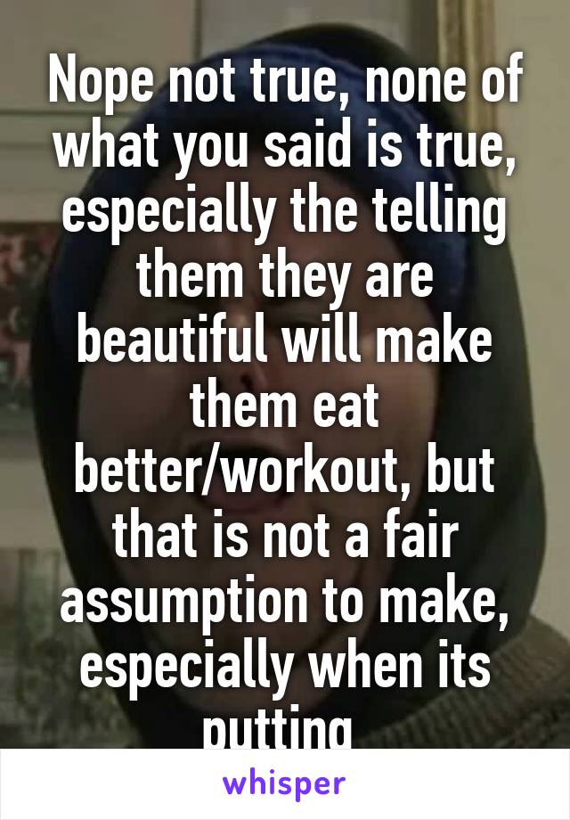 Nope not true, none of what you said is true, especially the telling them they are beautiful will make them eat better/workout, but that is not a fair assumption to make, especially when its putting 