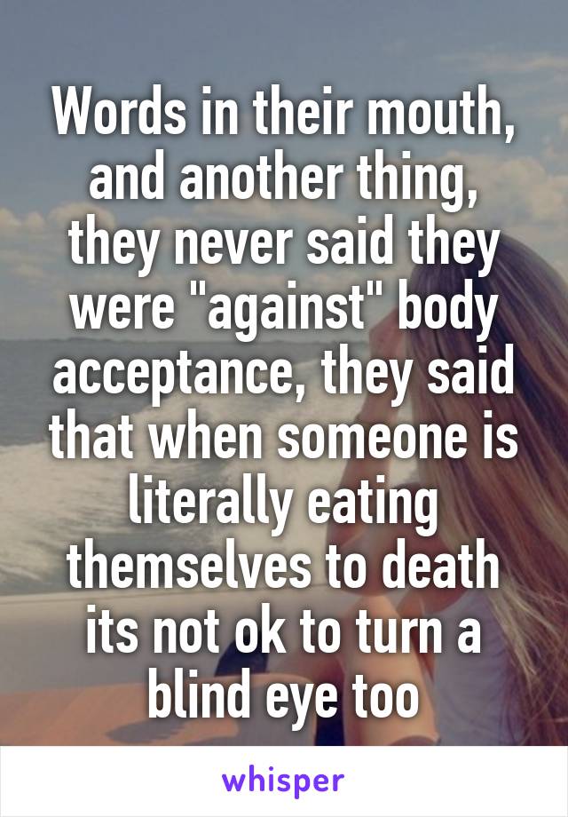 Words in their mouth, and another thing, they never said they were "against" body acceptance, they said that when someone is literally eating themselves to death its not ok to turn a blind eye too