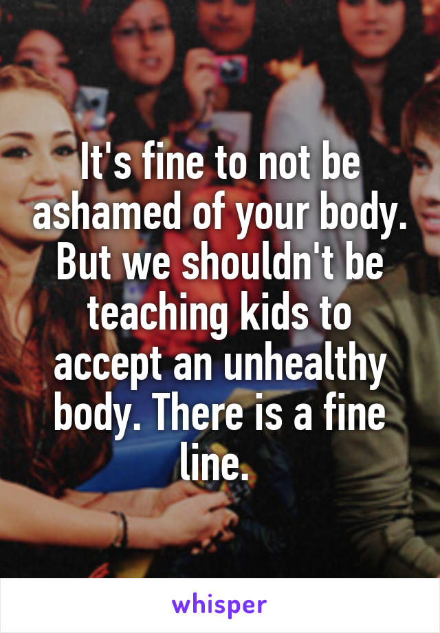 It's fine to not be ashamed of your body. But we shouldn't be teaching kids to accept an unhealthy body. There is a fine line. 