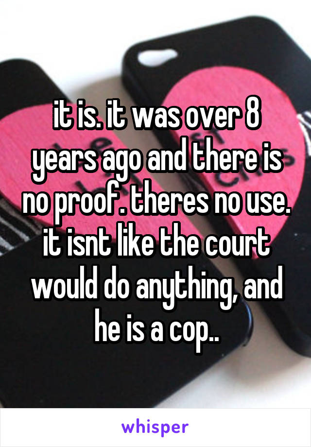 it is. it was over 8 years ago and there is no proof. theres no use. it isnt like the court would do anything, and he is a cop..