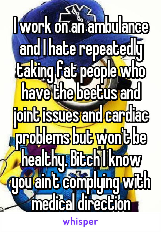 I work on an ambulance and I hate repeatedly taking fat people who have the beetus and joint issues and cardiac problems but won't be healthy. Bitch I know you ain't complying with medical direction