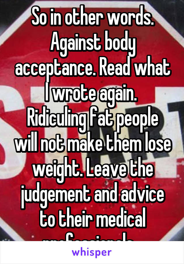 So in other words. Against body acceptance. Read what I wrote again. 
Ridiculing fat people will not make them lose weight. Leave the judgement and advice to their medical professionals...