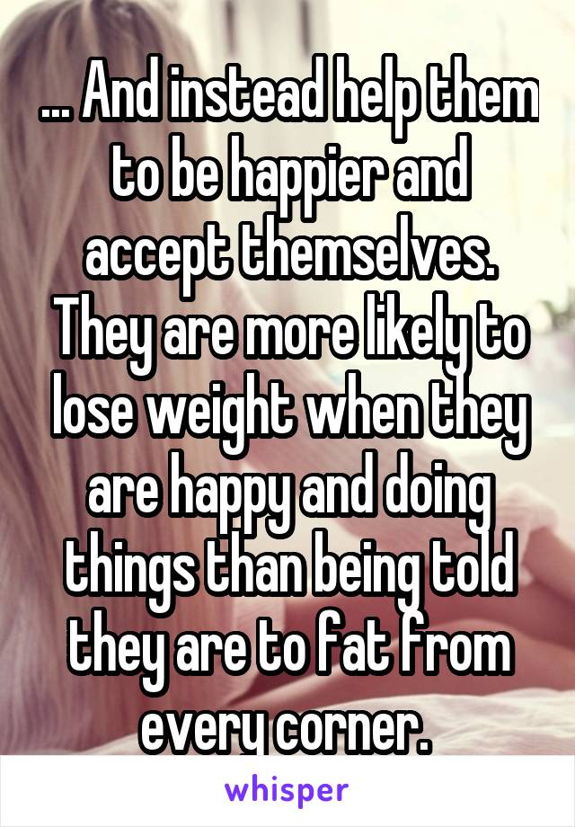 ... And instead help them to be happier and accept themselves. They are more likely to lose weight when they are happy and doing things than being told they are to fat from every corner. 