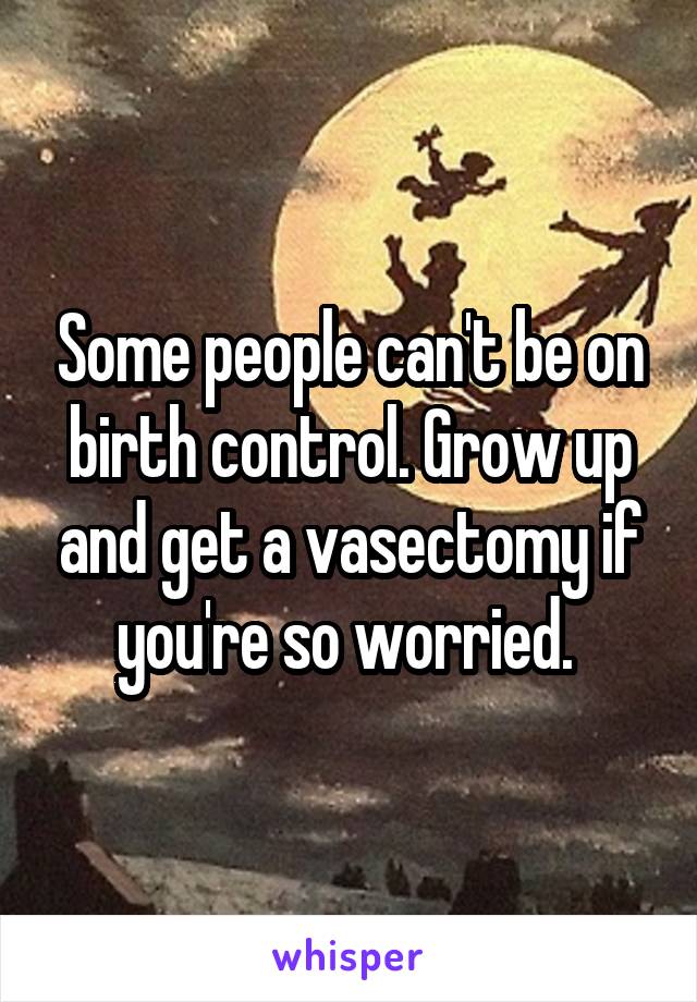 Some people can't be on birth control. Grow up and get a vasectomy if you're so worried. 