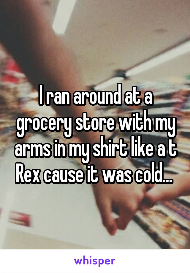 I ran around at a grocery store with my arms in my shirt like a t Rex cause it was cold... 